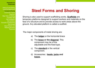 Preparation for
Construction
Staking-Out the Building
Laying the Batterboards
Formwork & Shoring
Construction Tools &
Equipment
Major Parts of a Building
Foundation Bed
Site Investigation
Soil mechanics
Excavation & Earthworking
Site Drainage
Slope Protection and
Retaining Structures
Pavements
The major components of metal shoring are:
a) The ledger or the horizontal brace
b) The brace or the diagonal. This
component may be of the
adjustable and the fixed type.
c) The standard or the vertical
component.
d) Accessories: heads, jacks and
bases.
Preparation for
Construction
Staking-Out the Building
Laying the Batterboards
Formwork & Shoring
Construction Tools &
Equipment
Major Parts of a Building
Foundation Bed
Site Investigation
Soil mechanics
Excavation & Earthworking
Site Drainage
Slope Protection and
Retaining Structures
Pavements
Steel Forms and Shoring
Shoring is also used to support scaffolding works. Scaffolds are
temporary platforms designed to support workers and materials on the
face of a structure and to provide access to work areas above the
ground. Any elevated platform is called a scaffold.
 