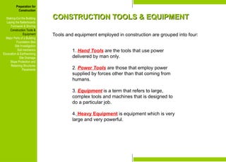 Preparation for
Construction
Staking-Out the Building
Laying the Batterboards
Formwork & Shoring
Construction Tools &
Equipment
Major Parts of a Building
Foundation Bed
Site Investigation
Soil mechanics
Excavation & Earthworking
Site Drainage
Slope Protection and
Retaining Structures
Pavements
CONSTRUCTION TOOLS & EQUIPMENT
CONSTRUCTION TOOLS & EQUIPMENT
Tools and equipment employed in construction are grouped into four:
1. Hand Tools are the tools that use power
delivered by man only.
2. Power Tools are those that employ power
supplied by forces other than that coming from
humans.
3. Equipment is a term that refers to large,
complex tools and machines that is designed to
do a particular job.
4. Heavy Equipment is equipment which is very
large and very powerful.
Preparation for
Construction
Staking-Out the Building
Laying the Batterboards
Formwork & Shoring
Construction Tools &
Equipment
Major Parts of a Building
Foundation Bed
Site Investigation
Soil mechanics
Excavation & Earthworking
Site Drainage
Slope Protection and
Retaining Structures
Pavements
 