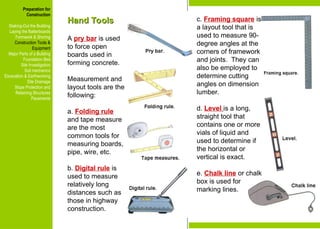 Preparation for
Construction
Staking-Out the Building
Laying the Batterboards
Formwork & Shoring
Construction Tools &
Equipment
Major Parts of a Building
Foundation Bed
Site Investigation
Soil mechanics
Excavation & Earthworking
Site Drainage
Slope Protection and
Retaining Structures
Pavements
Hand Tools
Hand Tools
A pry bar is used
to force open
boards used in
forming concrete.
Measurement and
layout tools are the
following:
a. Folding rule
and tape measure
are the most
common tools for
measuring boards,
pipe, wire, etc.
b. Digital rule is
used to measure
relatively long
distances such as
those in highway
construction.
c. Framing square is
a layout tool that is
used to measure 90-
degree angles at the
corners of framework
and joints. They can
also be employed to
determine cutting
angles on dimension
lumber.
d. Level is a long,
straight tool that
contains one or more
vials of liquid and
used to determine if
the horizontal or
vertical is exact.
e. Chalk line or chalk
box is used for
marking lines.
Preparation for
Construction
Staking-Out the Building
Laying the Batterboards
Formwork & Shoring
Construction Tools &
Equipment
Major Parts of a Building
Foundation Bed
Site Investigation
Soil mechanics
Excavation & Earthworking
Site Drainage
Slope Protection and
Retaining Structures
Pavements
 