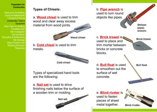 Preparation for
Construction
Staking-Out the Building
Laying the Batterboards
Formwork & Shoring
Construction Tools &
Equipment
Major Parts of a Building
Foundation Bed
Site Investigation
Soil mechanics
Excavation & Earthworking
Site Drainage
Slope Protection and
Retaining Structures
Pavements
Types of Chisels:
a. Wood chisel is used to trim
wood and clear away excess
material from wood joints.
b. Cold chisel is used to trim
metals.
Types of specialized hand tools
are the following:
a. Nail set is used to drive
finishing nails below the surface of
a wooden trim or molding.
b. Pipe wrench is
used to turn round
objects like pipes.
c. Brick trowel is
used to place and
trim mortar between
bricks or concrete
blocks.
d. Bull float is used
to smoothen out the
surface of wet
concrete.
e. Blind riveter is
used to fasten
pieces of sheet
metal together.
Preparation for
Construction
Staking-Out the Building
Laying the Batterboards
Formwork & Shoring
Construction Tools &
Equipment
Major Parts of a Building
Foundation Bed
Site Investigation
Soil mechanics
Excavation & Earthworking
Site Drainage
Slope Protection and
Retaining Structures
Pavements
 