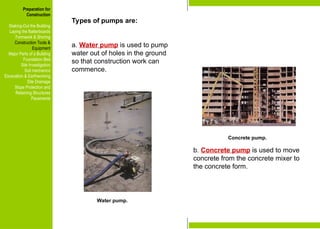 Preparation for
Construction
Staking-Out the Building
Laying the Batterboards
Formwork & Shoring
Construction Tools &
Equipment
Major Parts of a Building
Foundation Bed
Site Investigation
Soil mechanics
Excavation & Earthworking
Site Drainage
Slope Protection and
Retaining Structures
Pavements
Concrete pump.
Water pump.
Types of pumps are:
a. Water pump is used to pump
water out of holes in the ground
so that construction work can
commence.
b. Concrete pump is used to move
concrete from the concrete mixer to
the concrete form.
Preparation for
Construction
Staking-Out the Building
Laying the Batterboards
Formwork & Shoring
Construction Tools &
Equipment
Major Parts of a Building
Foundation Bed
Site Investigation
Soil mechanics
Excavation & Earthworking
Site Drainage
Slope Protection and
Retaining Structures
Pavements
 