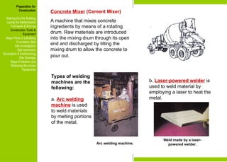 Preparation for
Construction
Staking-Out the Building
Laying the Batterboards
Formwork & Shoring
Construction Tools &
Equipment
Major Parts of a Building
Foundation Bed
Site Investigation
Soil mechanics
Excavation & Earthworking
Site Drainage
Slope Protection and
Retaining Structures
Pavements
Concrete Mixer (Cement Mixer)
A machine that mixes concrete
ingredients by means of a rotating
drum. Raw materials are introduced
into the mixing drum through its open
end and discharged by tilting the
mixing drum to allow the concrete to
pour out.
Types of welding
machines are the
following:
a. Arc welding
machine is used
to weld materials
by melting portions
of the metal.
Arc welding machine.
Weld made by a laser-
powered welder.
b. Laser-powered welder is
used to weld material by
employing a laser to heat the
metal.
Preparation for
Construction
Staking-Out the Building
Laying the Batterboards
Formwork & Shoring
Construction Tools &
Equipment
Major Parts of a Building
Foundation Bed
Site Investigation
Soil mechanics
Excavation & Earthworking
Site Drainage
Slope Protection and
Retaining Structures
Pavements
 