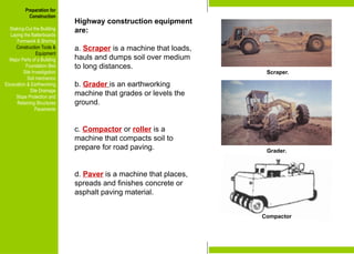 Preparation for
Construction
Staking-Out the Building
Laying the Batterboards
Formwork & Shoring
Construction Tools &
Equipment
Major Parts of a Building
Foundation Bed
Site Investigation
Soil mechanics
Excavation & Earthworking
Site Drainage
Slope Protection and
Retaining Structures
Pavements
Highway construction equipment
are:
a. Scraper is a machine that loads,
hauls and dumps soil over medium
to long distances.
b. Grader is an earthworking
machine that grades or levels the
ground.
c. Compactor or roller is a
machine that compacts soil to
prepare for road paving.
d. Paver is a machine that places,
spreads and finishes concrete or
asphalt paving material.
Scraper.
Grader.
Preparation for
Construction
Staking-Out the Building
Laying the Batterboards
Formwork & Shoring
Construction Tools &
Equipment
Major Parts of a Building
Foundation Bed
Site Investigation
Soil mechanics
Excavation & Earthworking
Site Drainage
Slope Protection and
Retaining Structures
Pavements
Compactor
 