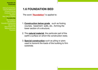 Preparation for
Construction
Staking-Out the Building
Laying the Batterboards
Formwork & Shoring
Construction Tools &
Equipment
Major Parts of a Building
Foundation Bed
Site Investigation
Soil mechanics
Excavation & Earthworking
Site Drainage
Slope Protection and
Retaining Structures
Pavements
1.6 FOUNDATION BED
The word “foundation” is applied to:
Preparation for
Construction
Staking-Out the Building
Laying the Batterboards
Formwork & Shoring
Construction Tools &
Equipment
Major Parts of a Building
Foundation Bed
Site Investigation
Soil mechanics
Excavation & Earthworking
Site Drainage
Slope Protection and
Retaining Structures
Pavements
1. Construction below grade, such as footing
courses, basement walls, etc., forming the
lower section of a structure;
2. The natural material, the particular part of the
earth’s surface on which the construction rests;
3. Special construction such as piling or piers
used to transmit the loads of the building to firm
substrata.
 