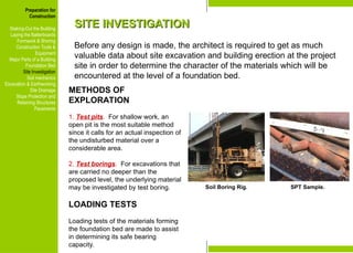 Preparation for
Construction
Staking-Out the Building
Laying the Batterboards
Formwork & Shoring
Construction Tools &
Equipment
Major Parts of a Building
Foundation Bed
Site Investigation
Soil mechanics
Excavation & Earthworking
Site Drainage
Slope Protection and
Retaining Structures
Pavements
SITE INVESTIGATION
SITE INVESTIGATION
Before any design is made, the architect is required to get as much
valuable data about site excavation and building erection at the project
site in order to determine the character of the materials which will be
encountered at the level of a foundation bed.
METHODS OF
EXPLORATION
1. Test pits. For shallow work, an
open pit is the most suitable method
since it calls for an actual inspection of
the undisturbed material over a
considerable area.
2. Test borings. For excavations that
are carried no deeper than the
proposed level, the underlying material
may be investigated by test boring.
LOADING TESTS
Loading tests of the materials forming
the foundation bed are made to assist
in determining its safe bearing
capacity.
Soil Boring Rig. SPT Sample.
Preparation for
Construction
Staking-Out the Building
Laying the Batterboards
Formwork & Shoring
Construction Tools &
Equipment
Major Parts of a Building
Foundation Bed
Site Investigation
Soil mechanics
Excavation & Earthworking
Site Drainage
Slope Protection and
Retaining Structures
Pavements
 