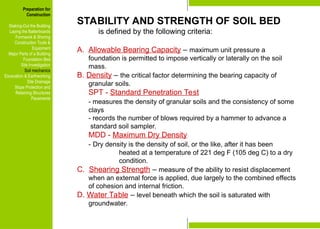 Preparation for
Construction
Staking-Out the Building
Laying the Batterboards
Formwork & Shoring
Construction Tools &
Equipment
Major Parts of a Building
Foundation Bed
Site Investigation
Soil mechanics
Excavation & Earthworking
Site Drainage
Slope Protection and
Retaining Structures
Pavements
STABILITY AND STRENGTH OF SOIL BED
is defined by the following criteria:
A. Allowable Bearing Capacity – maximum unit pressure a
foundation is permitted to impose vertically or laterally on the soil
mass.
B. Density – the critical factor determining the bearing capacity of
granular soils.
SPT - Standard Penetration Test
- measures the density of granular soils and the consistency of some
clays
- records the number of blows required by a hammer to advance a
standard soil sampler.
MDD - Maximum Dry Density
- Dry density is the density of soil, or the like, after it has been
heated at a temperature of 221 deg F (105 deg C) to a dry
condition.
C. Shearing Strength – measure of the ability to resist displacement
when an external force is applied, due largely to the combined effects
of cohesion and internal friction.
D. Water Table – level beneath which the soil is saturated with
groundwater.
Preparation for
Construction
Staking-Out the Building
Laying the Batterboards
Formwork & Shoring
Construction Tools &
Equipment
Major Parts of a Building
Foundation Bed
Site Investigation
Soil mechanics
Excavation & Earthworking
Site Drainage
Slope Protection and
Retaining Structures
Pavements
 
