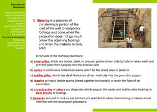Preparation for
Construction
Staking-Out the Building
Laying the Batterboards
Formwork & Shoring
Construction Tools &
Equipment
Major Parts of a Building
Foundation Bed
Site Investigation
Soil mechanics
Excavation & Earthworking
Site Drainage
Slope Protection and
Retaining Structures
Pavements
5. Shoring is a process of
transferring a portion of the
load of the wall to temporary
footings and done when the
excavation does not go much
below the adjoining footings
and when the material is fairly
solid.
It consists of the following members:
a) sheet piles, which are timber, steel, or pre-cast planks driven side by side to retain earth and
prevent water from seeping into the exaction and
b) wales or continuous horizontal beams which tie the sheet piles in place or
c) soldier piles, which are steel H-sections driven vertically into the ground to support
d) lagging or heavy timber planks joined together horizontally to retain the face of an
excavation.
e) crossbracing or rakers are diagonals which support the wales and soldier piles bearing on
heel blocks or footings.
f) tiebacks secured to rock or soil anchors are resorted to when crossbracing or rakers would
interfere with the excavation procedure.
Preparation for
Construction
Staking-Out the Building
Laying the Batterboards
Formwork & Shoring
Construction Tools &
Equipment
Major Parts of a Building
Foundation Bed
Site Investigation
Soil mechanics
Excavation & Earthworking
Site Drainage
Slope Protection and
Retaining Structures
Pavements
 