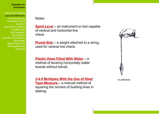 Preparation for
Construction
Staking-Out the Building
Laying the Batterboards
Formwork & Shoring
Construction Tools &
Equipment
Major Parts of a Building
Foundation Bed
Site Investigation
Soil mechanics
Excavation & Earthworking
Site Drainage
Slope Protection and
Retaining Structures
Pavements
Notes:
Spirit Level – an instrument or tool capable
of vertical and horizontal line
check.
Plumb Bob – a weight attached to a string,
used for vertical line check.
Plastic Hose Filled With Water – a
method of leveling horizontally batter
boards without transit.
3-4-5 Multiples With the Use of Steel
Tape Measure – a manual method of
squaring the corners of building lines in
staking.
Preparation for
Construction
Staking-Out the Building
Laying the Batterboards
Formwork & Shoring
Construction Tools &
Equipment
Major Parts of a Building
Foundation Bed
Site Investigation
Soil mechanics
Excavation & Earthworking
Site Drainage
Slope Protection and
Retaining Structures
Pavements
PLUMB BOB
 