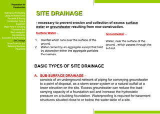 Preparation for
Construction
Staking-Out the Building
Laying the Batterboards
Formwork & Shoring
Construction Tools &
Equipment
Major Parts of a Building
Foundation Bed
Site Investigation
Soil mechanics
Excavation & Earthworking
Site Drainage
Slope Protection and
Retaining Structures
Pavements
SITE DRAINAGE
SITE DRAINAGE
- necessary to prevent erosion and collection of excess surface
water or groundwater resulting from new construction.
Surface Water –
1. Rainfall which runs over the surface of the
ground.
2. Water carried by an aggregate except that held
by absorption within the aggregate particles
themselves.
Preparation for
Construction
Staking-Out the Building
Laying the Batterboards
Formwork & Shoring
Construction Tools &
Equipment
Major Parts of a Building
Foundation Bed
Site Investigation
Soil mechanics
Excavation & Earthworking
Site Drainage
Slope Protection and
Retaining Structures
Pavements
Groundwater –
Water, near the surface of the
ground , which passes through the
subsoil.
BASIC TYPES OF SITE DRAINAGE
A. SUB-SURFACE DRAINAGE –
consists of an underground network of piping for conveying groundwater
to a point of disposal, as a storm sewer system or a natural outfall at a
lower elevation on the site. Excess groundwater can reduce the load-
carrying capacity of a foundation soil and increase the hydrostatic
pressure on a building foundation. Waterproofing is required for basement
structures situated close to or below the water table of a site.
 