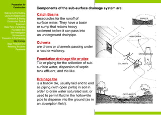 Preparation for
Construction
Staking-Out the Building
Laying the Batterboards
Formwork & Shoring
Construction Tools &
Equipment
Major Parts of a Building
Foundation Bed
Site Investigation
Soil mechanics
Excavation & Earthworking
Site Drainage
Slope Protection and
Retaining Structures
Pavements
Culverts
are drains or channels passing under
a road or walkway.
Foundation drainage tile or pipe
Tile or piping for the collection of sub-
surface water, dispersion of septic
tank effluent, and the like.
Drainage tile
is a hollow tile, usually laid end to end
as piping (with open joints) in soil in
order to drain water saturated soil, or
used to permit fluid in the hollow-tile
pipe to disperse into the ground (as in
an absorption field).
Preparation for
Construction
Staking-Out the Building
Laying the Batterboards
Formwork & Shoring
Construction Tools &
Equipment
Major Parts of a Building
Foundation Bed
Site Investigation
Soil mechanics
Excavation & Earthworking
Site Drainage
Slope Protection and
Retaining Structures
Pavements
AREA DRAIN
CATCH BASINS
CULVERTS
CATCHMENTS
SWALES
Catch Basins
receptacles for the runoff of
surface water. They have a basin
or sump that retains heavy
sediment before it can pass into
an underground drainpipe.
Components of the sub-surface drainage system are:
 