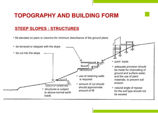Preparation for
Construction
Staking-Out the Building
Laying the Batterboards
Formwork & Shoring
Construction Tools &
Equipment
Major Parts of a Building
Foundation Bed
Site Investigation
Soil mechanics
Excavation & Earthworking
Site Drainage
Slope Protection and
Retaining Structures
Pavements
TOPOGRAPHY AND BUILDING FORM
STEEP SLOPES : STRUCTURES
• Sit elevated on piers or columns for minimum disturbance of the ground plane
• be terraced or stepped with the slope
• be cut into the slope
• structures is subject
to above-normal earth
loads
• use of retaining walls
is required
• amount of cut should
should approximate
amount of fill
• point loads
• adequate provision should
be made for channeling of
ground and surface water,
and the use of plant
materials, to prevent soil
erosion
• natural angle of repose
for the soil type should not
be exceed
 
