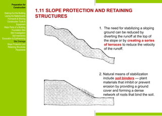 Preparation for
Construction
Staking-Out the Building
Laying the Batterboards
Formwork & Shoring
Construction Tools &
Equipment
Major Parts of a Building
Foundation Bed
Site Investigation
Soil mechanics
Excavation & Earthworking
Site Drainage
Slope Protection and
Retaining Structures
Pavements
1.11 SLOPE PROTECTION AND RETAINING
STRUCTURES
1. The need for stabilizing a sloping
ground can be reduced by
diverting the runoff at the top of
the slope or by creating a series
of terraces to reduce the velocity
of the runoff.
2. Natural means of stabilization
include soil binders --- plant
materials that inhibit or prevent
erosion by providing a ground
cover and forming a dense
network of roots that bind the soil.
Preparation for
Construction
Staking-Out the Building
Laying the Batterboards
Formwork & Shoring
Construction Tools &
Equipment
Major Parts of a Building
Foundation Bed
Site Investigation
Soil mechanics
Excavation & Earthworking
Site Drainage
Slope Protection and
Retaining Structures
Pavements
 