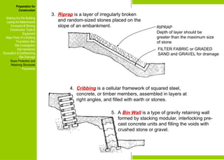 Preparation for
Construction
Staking-Out the Building
Laying the Batterboards
Formwork & Shoring
Construction Tools &
Equipment
Major Parts of a Building
Foundation Bed
Site Investigation
Soil mechanics
Excavation & Earthworking
Site Drainage
Slope Protection and
Retaining Structures
Pavements
RIPRAP
Depth of layer should be
greater than the maximum size
of stone
FILTER FABRIC or GRADED
SAND and GRAVEL for drainage
3. Riprap is a layer of irregularly broken
and random-sized stones placed on the
slope of an embankment.
4. Cribbing is a cellular framework of squared steel,
concrete, or timber members, assembled in layers at
right angles, and filled with earth or stones.
5. A Bin Wall is a type of gravity retaining wall
formed by stacking modular, interlocking pre-
cast concrete units and filling the voids with
crushed stone or gravel.
Preparation for
Construction
Staking-Out the Building
Laying the Batterboards
Formwork & Shoring
Construction Tools &
Equipment
Major Parts of a Building
Foundation Bed
Site Investigation
Soil mechanics
Excavation & Earthworking
Site Drainage
Slope Protection and
Retaining Structures
Pavements
 