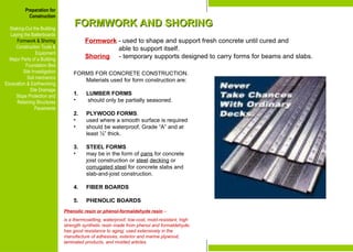 Preparation for
Construction
Staking-Out the Building
Laying the Batterboards
Formwork & Shoring
Construction Tools &
Equipment
Major Parts of a Building
Foundation Bed
Site Investigation
Soil mechanics
Excavation & Earthworking
Site Drainage
Slope Protection and
Retaining Structures
Pavements
FORMWORK AND SHORING
FORMWORK AND SHORING
Formwork - used to shape and support fresh concrete until cured and
able to support itself.
Shoring - temporary supports designed to carry forms for beams and slabs.
Phenolic resin or phenol-formaldehyde resin –
is a thermosetting, waterproof, low-cost, mold-resistant, high
strength synthetic resin made from phenol and formaldehyde;
has good resistance to aging; used extensively in the
manufacture of adhesives, exterior and marine plywood,
laminated products, and molded articles.
Preparation for
Construction
Staking-Out the Building
Laying the Batterboards
Formwork & Shoring
Construction Tools &
Equipment
Major Parts of a Building
Foundation Bed
Site Investigation
Soil mechanics
Excavation & Earthworking
Site Drainage
Slope Protection and
Retaining Structures
Pavements
FORMS FOR CONCRETE CONSTRUCTION.
Materials used for form construction are:
1. LUMBER FORMS
• should only be partially seasoned.
2. PLYWOOD FORMS.
• used where a smooth surface is required
• should be waterproof, Grade “A” and at
least ½” thick.
3. STEEL FORMS
• may be in the form of pans for concrete
joist construction or steel decking or
corrugated steel for concrete slabs and
slab-and-joist construction.
4. FIBER BOARDS
5. PHENOLIC BOARDS
 