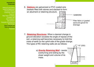 Preparation for
Construction
Staking-Out the Building
Laying the Batterboards
Formwork & Shoring
Construction Tools &
Equipment
Major Parts of a Building
Foundation Bed
Site Investigation
Soil mechanics
Excavation & Earthworking
Site Drainage
Slope Protection and
Retaining Structures
Pavements
GABIONS
Filter fabric or graded
sand and gravel for
drainage
6. Gabions are galvanized or PVC coated wire
baskets filled with stones and stacked to form
an abutment or retaining structure.
7. Retaining Structures. When a desired change in
ground elevation exceeds the angle of repose of the
soil, a retaining wall becomes necessary to hold the
mass of earth on the uphill side of the grade change.
The types of RC retaining walls are as follows:
10” (255)
0.5 H
a) Gravity Retaining Wall - resists
overturning and sliding by the
sheer weight and volume of its
mass.
Preparation for
Construction
Staking-Out the Building
Laying the Batterboards
Formwork & Shoring
Construction Tools &
Equipment
Major Parts of a Building
Foundation Bed
Site Investigation
Soil mechanics
Excavation & Earthworking
Site Drainage
Slope Protection and
Retaining Structures
Pavements
 