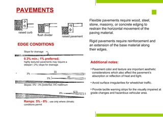 Preparation for
Construction
Staking-Out the Building
Laying the Batterboards
Formwork & Shoring
Construction Tools &
Equipment
Major Parts of a Building
Foundation Bed
Site Investigation
Soil mechanics
Excavation & Earthworking
Site Drainage
Slope Protection and
Retaining Structures
Pavements
raised curb
flush divider raised pavement
EDGE CONDITIONS
Slope for drainage
0.3% min.; 1% preferred;
highly textured pavements may require a
steeper ( 2%) slope for drainage.
Slopes: 0% - 3% preferred; 5% maximum
Ramps: 5% - 8% ; use only where climatic
conditions permit
3%
33
5%
20
8%
12.5
Flexible pavements require wood, steel,
stone, masonry, or concrete edging to
restrain the horizontal movement of the
paving material.
Rigid pavements require reinforcement and
an extension of the base material along
their edges.
Additional notes:
• Pavement color and texture are important aesthetic
considerations which also affect the pavement’s
absorption or reflection of heat and light.
• Avoid surface irregularities for wheelchair traffic.
• Provide tactile warning strips for the visually impaired at
grade changes and hazardous vehicular area.
PAVEMENTS
 
