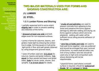 Preparation for
Construction
Staking-Out the Building
Laying the Batterboards
Formwork & Shoring
Construction Tools &
Equipment
Major Parts of a Building
Foundation Bed
Site Investigation
Soil mechanics
Excavation & Earthworking
Site Drainage
Slope Protection and
Retaining Structures
Pavements
TWO MAJOR MATERIALS USED FOR FORMS AND
TWO MAJOR MATERIALS USED FOR FORMS AND
SHORING CONSTRUCTION ARE:
SHORING CONSTRUCTION ARE:
(1) LUMBER
(2) STEEL.
1.3.1 Lumber Forms and Shoring
• partially seasoned and to some extent
slightly wet in order to prevent swelling
and distortion of the forms;
• dressed at least one side and both
edges even for non-exposed surfaces;
• joints in forms for columns, beams, and
girders made tight by dressing the lumber
true to edge, forming square or butt joints;
tight joints in floor and wall panels obtained
by using tongue-and grooved stock;
• sizes of lumber used are: 2-in.stock for
columns, beams and girder bottoms; 1-in.
stock for floor panels and beam and girder
sides; 2x4s for struts, posts, shores, and
uprights; 1 or 2-inch stock for cleats;
• crude oil and petroline are used to
prevent concrete from adhering to the
wood and preserve the forms against
damage by alternate wetting and drying; on
forms against surfaces which are to be
plastered, wetting with water will be
sufficient since oiling prevents adhesion of
the plaster;
• wire ties or bolts and rods are used to
hold wall forms together; rods are preferred
and should be arranged that upon removal
of the forms, no metal shall be within one
inch of any surface; wire ties should be
used only on light and unimportant work
where discoloring will not be
objectionable;
• plywood forms used where a smooth
surface is required; should be waterproof,
Grade “A” and at least ½” thick.
Preparation for
Construction
Staking-Out the Building
Laying the Batterboards
Formwork & Shoring
Construction Tools &
Equipment
Major Parts of a Building
Foundation Bed
Site Investigation
Soil mechanics
Excavation & Earthworking
Site Drainage
Slope Protection and
Retaining Structures
Pavements
 