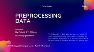 Presentation 2022
D-IV Rekayasa Perangkat Lunak - Teknik Informatika
PREPROCESSING
DATA
Elvi Rahmi, S.T., M.Kom.
elvizasri@gmail.com
“To find signals in data, we must learn to reduce the
noise - not just the noise that resides in the data, but
also the noise that resides in us. It is nearly impossible
for noisy minds to perceive anything but noise in data.”
 