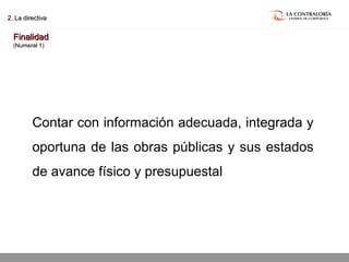 02.05.15 página 11
2. La directiva2. La directiva
FinalidadFinalidad
(Numeral 1)(Numeral 1)
Contar con información adecuada, integrada y
oportuna de las obras públicas y sus estados
de avance físico y presupuestal
 