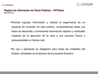 02.05.15 página 14
2. La directiva2. La directiva
Registro de Información de Obras Públicas – INFObrasRegistro de Información de Obras Públicas – INFObras
(Numeral 5.2)(Numeral 5.2)
Permite ingresar información y realizar el seguimiento de un
proyecto de inversión de obra pública, comprendiendo todas sus
fases de desarrollo y conteniendo información objetiva y verificable
respecto de la ejecución de la obra y sus avances físicos y
presupuestales en tiempo real.
Su uso y aplicación es obligatorio para todas las entidades del
Estado, señaladas en el alcance de la presente Directiva
 