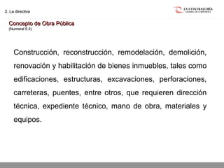 02.05.15 página 15
2. La directiva2. La directiva
Concepto de Obra PúblicaConcepto de Obra Pública
(Numeral 5.3)(Numeral 5.3)
Construcción, reconstrucción, remodelación, demolición,
renovación y habilitación de bienes inmuebles, tales como
edificaciones, estructuras, excavaciones, perforaciones,
carreteras, puentes, entre otros, que requieren dirección
técnica, expediente técnico, mano de obra, materiales y
equipos.
 