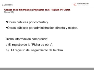 02.05.15 página 16
2. La directiva2. La directiva
Alcance de la información a ingresarse en el Registro INFObrasAlcance de la información a ingresarse en el Registro INFObras
(Numeral 5.5)(Numeral 5.5)
Obras públicas por contrata y
Obras públicas por administración directa y mixtas.
Dicha información comprende:
a)El registro de la “Ficha de obra”.
b) El registro del seguimiento de la obra.
 