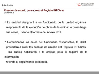 02.05.15 página 17
2. La directiva2. La directiva
Creación de usuario para acceso al Registro INFObrasCreación de usuario para acceso al Registro INFObras
(Numeral 6.2)(Numeral 6.2)
 La entidad designará a un funcionario de la unidad orgánica
responsable de la ejecución de obras de la entidad o quien haga
sus veces, usando el formato del Anexo N° 1.
 Comunicados los datos del funcionario responsable, la CGR
procederá a crear las cuentas de usuario del Registro INFObras,
las cuales habilitarán a la entidad para el registro de la
información
referida al seguimiento de la obra.
 