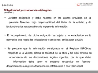 02.05.15 página 22
2. La directiva2. La directiva
Obligatoriedad y consecuencias del registroObligatoriedad y consecuencias del registro
(Numeral 6.7)(Numeral 6.7)
 Carácter obligatorio y debe hacerse en los plazos previstos en la
presente Directiva, bajo responsabilidad del titular de la entidad y de
los funcionarios responsables de ingreso de información.
 El incumplimiento de dicha obligación se sujeta a lo establecido en la
normativa que regula las infracciones y sanciones, emitida por la CGR.
 Se presume que la información consignada en el Registro INFObras
responde a la verdad, refleja la realidad de la obra y ha sido emitida en
observancia de las disposiciones legales vigentes, por lo que dicha
información debe tener el sustento respectivo en fuentes
documentarias o registros formalmente establecidos o con valor oficial.
 