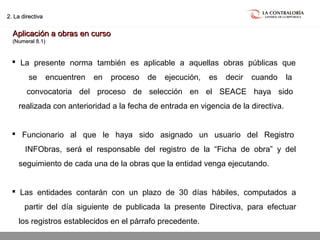 02.05.15 página 23
2. La directiva2. La directiva
Aplicación a obras en cursoAplicación a obras en curso
(Numeral 8.1)(Numeral 8.1)
 La presente norma también es aplicable a aquellas obras públicas que
se encuentren en proceso de ejecución, es decir cuando la
convocatoria del proceso de selección en el SEACE haya sido
realizada con anterioridad a la fecha de entrada en vigencia de la directiva.
 Funcionario al que le haya sido asignado un usuario del Registro
INFObras, será el responsable del registro de la “Ficha de obra” y del
seguimiento de cada una de la obras que la entidad venga ejecutando.
 Las entidades contarán con un plazo de 30 días hábiles, computados a
partir del día siguiente de publicada la presente Directiva, para efectuar
los registros establecidos en el párrafo precedente.
 