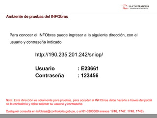 02.05.15 página 25
http://190.235.201.242/sniop/
Usuario : E23661
Contraseña : 123456
Para conocer el INFObras puede ingresar a la siguiente dirección, con el
usuario y contraseña indicado
Ambiente de pruebas del INFObrasAmbiente de pruebas del INFObras
Nota: Esta dirección es solamente para pruebas, para acceder al INFObras debe hacerlo a través del portal
de la contraloría y debe solicitar su usuario y contraseña
Cualquier consulta en infobras@contraloria.gob.pe, o al 01-3303000 anexos 1746, 1747, 1748, 1748) .
 