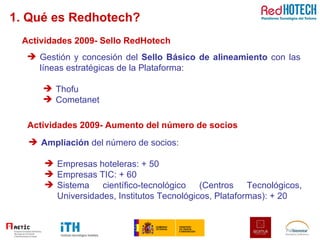 1. Qué es Redhotech? Actividades 2009- Aumento del número de socios Ampliación  del número de socios:  Empresas hoteleras: + 50 Empresas TIC: + 60 Sistema científico-tecnológico (Centros Tecnológicos, Universidades, Institutos Tecnológicos, Plataformas): + 20 Actividades 2009- Sello RedHotech Gestión y concesión del  Sello Básico de alineamiento  con las líneas estratégicas de la Plataforma:  Thofu Cometanet 