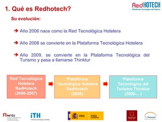 1. Qué es Redhotech? Año 2006 nace como la Red Tecnológica Hotelera Año 2008 se convierte en la Plataforma Tecnológica Hotelera Año 2009, se convierte en la Plataforma Tecnológica del Turismo y pasa a llamarse Thinktur Su evolución: Red Tecnológica Hotelera RedHotech (2006-2007) Plataforma Tecnológica Hotelera RedHotech (2008) Plataforma Tecnológica del Turismo Thinktur (2009-…) 