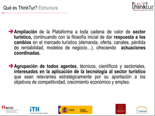 Qué es ThinkTur?  Estructura Ampliación  de la Plataforma a toda cadena de valor de  sector turístico,  continuando con la filosofía inicial de dar  respuesta a los cambios  en el mercado turístico (demanda, oferta, canales, pérdida de rentabilidad, modelos de negocio…), ofreciendo  actuaciones coordinadas. Agrupación   de todos agentes , técnicos, científicos y sectoriales,  interesados en la aplicación de la tecnología al sector turístico  que sean relevantes estratégicamente por su aportación a los objetivos de competitividad, crecimiento económico y empleo. 