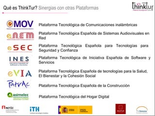 Qué es ThinkTur?  Sinergias con otras Plataformas Plataforma Tecnológica de Comunicaciones inalámbricas Plataforma Tecnológica Española de Sistemas Audiovisuales en Red  Plataforma Tecnológica Española para Tecnologías para Seguridad y Confianza  Plataforma Tecnológica de Iniciativa Española de Software y Servicios  Plataforma Tecnológica Española de tecnologías para la Salud, El Bienestar y la Cohesión Social  Plataforma Tecnológica Española de la Construcción  Plataforma Tecnológica del Hogar Digital 