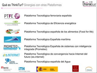 Qué es ThinkTur?  Sinergias con otras Plataformas Plataforma Tecnológica ferroviaria española Plataforma Tecnológica de Eficiencia energética Plataforma Tecnológica española de los alimentos (Food for life) Plataforma Tecnológica Española marítima Plataforma Tecnológica Española de sistemas con inteligencia integrada (Prometeo) Plataforma Tecnológica de convergencia hacia Internet del futuro (es.internet) Plataforma Tecnológica española del Agua 