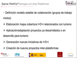 Qué es ThinkTur?  Sinergias con otras Plataformas Definición modelo estable de colaboración (grupos de trabajo mixtos) Elaboración mapa cobertura I+D+i relacionados con turismo Aplicación/adaptación proyectos ya desarrollados o en desarrollo para turismo Generación nuevas iniciativas de I+D+i Creación de nuevos proyectos inter-plataformas 