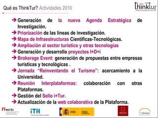 Qué es ThinkTur?  Actividades 2010 Generación de  la nueva Agenda Estratégica   de Investigación. Priorización  de las líneas de investigación.   Mapa de Infraestructuras   Científicas-Tecnológicas. Ampliación al sector turístico y otras tecnologías  Generación y desarrollo   proyectos I+D+i Brokerage Event:   generación de propuestas entre empresas turísticas y tecnológicas . Jornada “Reinventando el Turismo”:   acercamiento a la Universidad. Reunión Interplataformas:   colaboración con otras Plataformas. Gestión del   Sello i+Tur. Actualización de la   web colaborativa   de la Plataforma. 