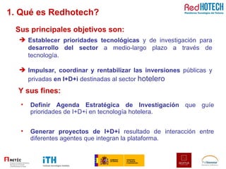 1. Qué es Redhotech? Sus principales objetivos son: Definir Agenda Estratégica de Investigación  que guíe prioridades de I+D+i en tecnología hotelera. Generar proyectos de I+D+i  resultado de interacción entre diferentes agentes que integran la plataforma. Establecer prioridades tecnológicas  y de investigación para  desarrollo del sector  a medio-largo plazo a través de tecnología. Impulsar, coordinar y rentabilizar las inversiones  públicas y privadas  en I+D+i  destinadas al sector  hotelero Y sus fines: 