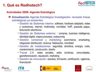 1. Qué es Redhotech? Actividades 2009- Agenda Estratégica Actualización  Agenda Estratégica Investigación- revisado líneas estratégicas ya existentes: Gestión de Sistemas interno:  software, hardware adaptado, redes y conexiones, internet, multimedia, movilidad, VoIP, pasarela pagos, facturación electrónica Gestión de Sistemas externo:  :  compras, business intelligence, identidad digital, mejora procesos, outsourcing Gestión comercial y marketing:  ecommerce, emarketing, integración distribución, revenue, fidelización, movilidad Gestión de instalaciones:  seguridad, domótica, energía, ruido, mantenimiento, construcción, diseño Travel 2.0:  redes sociales, webs turísticas, comunidades, georeferenciación, reputación, marketing Gestión de innovación:  estudios, formación, certificación, vigilancia, financiación 