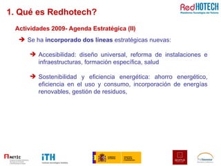 1. Qué es Redhotech? Actividades 2009- Agenda Estratégica (II) Se ha  incorporado dos líneas  estratégicas nuevas:  Accesibilidad: diseño universal, reforma de instalaciones e infraestructuras, formación específica, salud Sostenibilidad y eficiencia energética: ahorro energético, eficiencia en el uso y consumo, incorporación de energías renovables, gestión de residuos,  