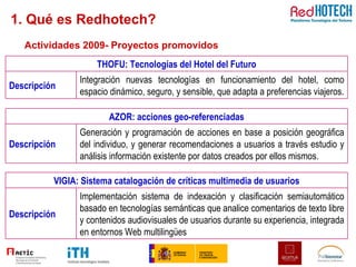 Actividades 2009- Proyectos promovidos 1. Qué es Redhotech? AZOR: acciones geo-referenciadas Descripción Generación y programación de acciones en base a posición geográfica del individuo, y generar recomendaciones a usuarios a través estudio y análisis información existente por datos creados por ellos mismos. VIGIA: Sistema catalogación de críticas multimedia de usuarios Descripción Implementación sistema de indexación y clasificación semiautomático basado en tecnologías semánticas que analice comentarios de texto libre y contenidos audiovisuales de usuarios durante su experiencia, integrada en entornos Web multilingües THOFU: Tecnologías del Hotel del Futuro Descripción Integración nuevas tecnologías en funcionamiento del hotel, como espacio dinámico, seguro, y sensible, que adapta a preferencias viajeros. 