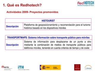 Actividades 2009- Proyectos promovidos 1. Qué es Redhotech? HISTOURIST Descripción Plataforma de geoposicionamiento y recomendación para el turismo histórico basado en los dispositivos móviles TRANSPORTMAPS: Sistema información sobre transporte público para móviles  Descripción Sistema de información para desplazarse de un punto a otro mediante la combinación de medios de transporte públicos para teléfonos móviles, teniendo en cuenta criterios de tiempo y de coste 