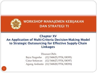 WORKSHOP MANAJEMEN KEBIJAKAN
DAN STRATEGI TI
Chapter XV
An Application of Multi-Criteria Decision-Making Model
to Strategic Outsourcing for Effective Supply-Chain
Linkages
Disusun Oleh:
Bayu Nugroho (12/340625/PTK/08395)
Catur Setiawan (12/340627/PTK/08397)
Agung Ardianto (12/340620/PTK/08391)
1
 