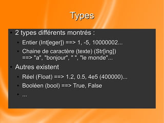 TTyyppeess 
● 22 ttyyppeess ddiifffféérreennttss mmoonnttrrééss :: 
● EEnnttiieerr ((IInntt[[eeggeerr]])) ====>> 11, --55, 1100000000000022... 
● CChhaaiinnee ddee ccaarraaccttèèrree ((tteexxttee)) ((SSttrr[[iinngg]])) 
====>> ""aa"", ""bboonnjjoouurr"", "" "", ""llee mmoonnddee""... 
● AAuuttrreess eexxiisstteenntt 
● RRééeell ((FFllooaatt)) ====>> 11.22, 00.55, 44ee55 ((440000000000))... 
● BBoooollééeenn ((bbooooll)) ====>> TTrruuee, FFaallssee 
● ... 
 