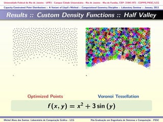 Universidade Federal do Rio de Janeiro - UFRJ - Campus Cidade Universitária - Rio de Janeiro - Ilha do Fundão, CEP: 21941-972 - COPPE/PESC/LCG
Capacity-Constrained Point Distributions :: A Variant of Lloyd’s Method :: Computational Geometry Discipline :: Laboratory Seminar :: January, 2013
Results :: Custom Density Functions :: Half Valley
f (x, y) = x2
+ 3 sin (y)
Michel Alves dos Santos: Laboratório de Computação Gráﬁca - LCG Pós-Graduação em Engenharia de Sistemas e Computação - PESC
Optimized Points Voronoi Tessellation
 