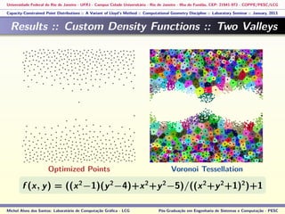 Universidade Federal do Rio de Janeiro - UFRJ - Campus Cidade Universitária - Rio de Janeiro - Ilha do Fundão, CEP: 21941-972 - COPPE/PESC/LCG
Capacity-Constrained Point Distributions :: A Variant of Lloyd’s Method :: Computational Geometry Discipline :: Laboratory Seminar :: January, 2013
Results :: Custom Density Functions :: Two Valleys
f (x, y) = ((x2
−1)(y2
−4)+x2
+y2
−5)/((x2
+y2
+1)2
)+1
Michel Alves dos Santos: Laboratório de Computação Gráﬁca - LCG Pós-Graduação em Engenharia de Sistemas e Computação - PESC
Optimized Points Voronoi Tessellation
 