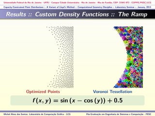 Universidade Federal do Rio de Janeiro - UFRJ - Campus Cidade Universitária - Rio de Janeiro - Ilha do Fundão, CEP: 21941-972 - COPPE/PESC/LCG
Capacity-Constrained Point Distributions :: A Variant of Lloyd’s Method :: Computational Geometry Discipline :: Laboratory Seminar :: January, 2013
Results :: Custom Density Functions :: The Ramp
f (x, y) = sin (x − cos (y)) + 0.5
Michel Alves dos Santos: Laboratório de Computação Gráﬁca - LCG Pós-Graduação em Engenharia de Sistemas e Computação - PESC
Optimized Points Voronoi Tessellation
 