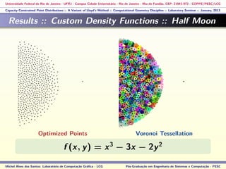 Universidade Federal do Rio de Janeiro - UFRJ - Campus Cidade Universitária - Rio de Janeiro - Ilha do Fundão, CEP: 21941-972 - COPPE/PESC/LCG
Capacity-Constrained Point Distributions :: A Variant of Lloyd’s Method :: Computational Geometry Discipline :: Laboratory Seminar :: January, 2013
Results :: Custom Density Functions :: Half Moon
f (x, y) = x3
− 3x − 2y2
Michel Alves dos Santos: Laboratório de Computação Gráﬁca - LCG Pós-Graduação em Engenharia de Sistemas e Computação - PESC
Optimized Points Voronoi Tessellation
 