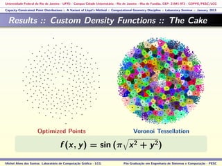 Universidade Federal do Rio de Janeiro - UFRJ - Campus Cidade Universitária - Rio de Janeiro - Ilha do Fundão, CEP: 21941-972 - COPPE/PESC/LCG
Capacity-Constrained Point Distributions :: A Variant of Lloyd’s Method :: Computational Geometry Discipline :: Laboratory Seminar :: January, 2013
Results :: Custom Density Functions :: The Cake
f (x, y) = sin (π x2 + y2)
Michel Alves dos Santos: Laboratório de Computação Gráﬁca - LCG Pós-Graduação em Engenharia de Sistemas e Computação - PESC
Optimized Points Voronoi Tessellation
 