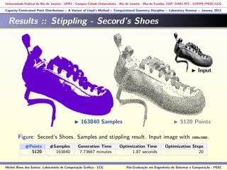 Universidade Federal do Rio de Janeiro - UFRJ - Campus Cidade Universitária - Rio de Janeiro - Ilha do Fundão, CEP: 21941-972 - COPPE/PESC/LCG
Capacity-Constrained Point Distributions :: A Variant of Lloyd’s Method :: Computational Geometry Discipline :: Laboratory Seminar :: January, 2013
Results :: Stippling - Secord’s Shoes
Figure: Secord’s Shoes. Samples and stippling result. Input image with 1000x1000.
#Points #Samples Generation Time Optimization Time Optimization Steps
5120 163840 7.73667 minutes 1.87 seconds 20
Michel Alves dos Santos: Laboratório de Computação Gráﬁca - LCG Pós-Graduação em Engenharia de Sistemas e Computação - PESC
163840 Samples 5120 Points
Input
 